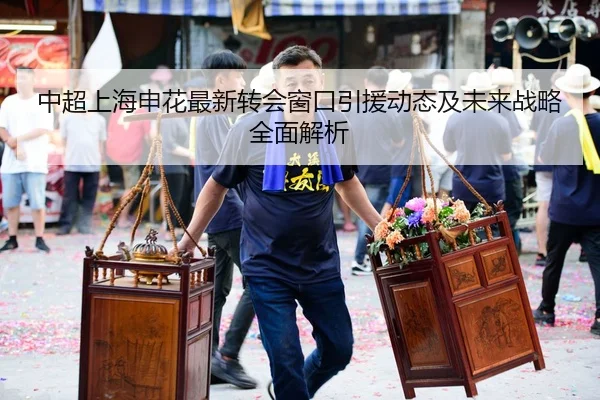中超上海申花最新转会窗口引援动态及未来战略全面解析