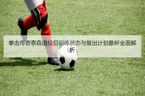 拳击传奇泰森退役后训练状态与复出计划最新全面解析
